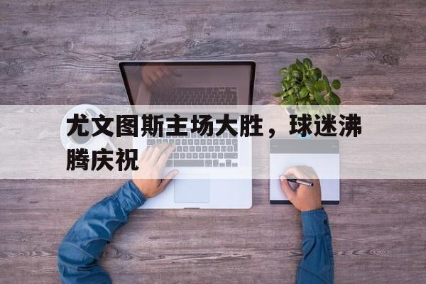 尤文图斯主场大胜,球迷沸腾庆祝的简单介绍